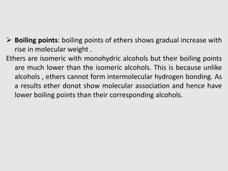  Boiling points: boiling points of ethers shows gradual increase with
rise in molecular weight .
Ethers are isomeric with monohydric alcohols but their boiling points
are much lower than the isomeric alcohols. This is because unlike
alcohols , ethers cannot form intermolecular hydrogen bonding. As
a results ether donot show molecular association and hence have
lower boiling points than their corresponding alcohols.
 