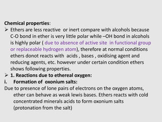 Chemical properties:
 Ethers are less reactive or inert compare with alcohols because
C-O bond in ether is very little polar while –OH bond in alcohols
is highly polar ( due to absence of active site in functional group
or replaceable hydrogen atom), therefore at normal conditions
ethers donot reacts with acids , bases , oxidising agent and
reducing agents, etc. however under certain condition ethers
shows following properties.
 1. Reactions due to ethereal oxygen:
i. Formation of oxonium salts:
Due to presence of lone pairs of electrons on the oxygen atoms,
ether can behave as weak lewis bases. Ethers reacts with cold
concentrated minerals acids to form oxonium salts
(protonation from the salt)
 