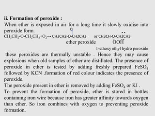 ii. Formation of peroxide :
When ether is exposed in air for a long time it slowly oxidise into
peroxide form.
CH3CH2-O-CH2CH3+O2→ CH3CH2-O-CH2CH3 or CH3CH-O-CH2CH3
ether peroxide OOH
1-ethoxy ethyl hydro peroxide
these peroxides are thermally unstable . Hence they may cause
explosions when old samples of ether are distillated. The presence of
peroxide in ether is tested by adding freshly prepared FeSO4
followed by KCN .formation of red colour indicates the presence of
peroxide.
The peroxide present in ether is removed by adding FeSO4 or KI .
To prevent the formation of peroxide, ether is stored in bottles
containing iron wire because iron has greater affinity towards oxygen
than ether. So iron combines with oxygen to preventing peroxide
formation. -
O
 