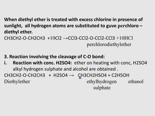 When diethyl ether is treated with excess chlorine in presence of
sunlight, all hydrogen atoms are substituted to guve perchloro –
diethyl ether.
CH3CH2-O-CH2CH3 +10Cl2 →CCl3-CCl2-O-CCl2-CCl3 +10HCl
perchlorodiethylether
3. Reaction involving the cleavage of C-O bond:
i. Reaction with conc. H2SO4: ether on heating with conc, H2SO4
alkyl hydrogen sulphate and alcohol are obtained .
CH3CH2-O-CH2CH3 + H2SO4 → CH3CH2HSO4 + C2H5OH
Diethylether ethylhydrogen ethanol
sulphate
 
