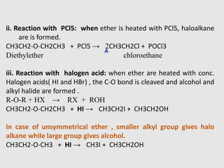 ii. Reaction with PCl5: when ether is heated with PCl5, haloalkane
are is formed.
CH3CH2-O-CH2CH3 + PCl5 → 2CH3CH2Cl + POCl3
Diethylether chloroethane
iii. Reaction with halogen acid: when ether are heated with conc.
Halogen acids( HI and HBr) , the C-O bond is cleaved and alcohol and
alkyl halide are formed .
R-O-R + HX → RX + ROH
CH3CH2-O-CH2CH3 + HI → CH3CH2I + CH3CH2OH
In case of unsymmetrical ether , smaller alkyl group gives halo
alkane while large group gives alcohol.
CH3CH2-O-CH3 + HI → CH3I + CH3CH2OH
 