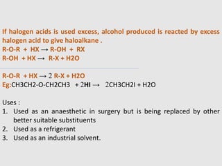 If halogen acids is used excess, alcohol produced is reacted by excess
halogen acid to give haloalkane .
R-O-R + HX → R-OH + RX
R-OH + HX → R-X + H2O
R-O-R + HX → 2 R-X + H2O
Eg:CH3CH2-O-CH2CH3 + 2HI → 2CH3CH2I + H2O
Uses :
1. Used as an anaesthetic in surgery but is being replaced by other
better suitable substituents
2. Used as a refrigerant
3. Used as an industrial solvent.
 