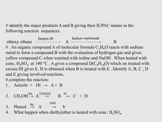 # identify the major products A and B giving their IUPAC names in the
following reaction sequences.
ethoxy ethane A B
# . An organic compound A of molecular formula C2H6O reacts with sodium
metal to form a compound B with the evaluation of hydrogen gas and gives
yellow compound C when warmed with iodine and NaOH . When heated with
conc, H2SO4 at 140 °C . A gives a compound D(C4H10O) which on treated with
excess HI gives E. D is obtained when B is treated with E . Identify A, B, C , D
and E giving involved reactions.
#.complete the reaction:
1. Anisole + HI → A + B
2. CH3OH → A → B → C + D
3. Phenol → A → b
4. What happen when diethylether is heated with conc. H2SO4.
Excess HI Sodium methoxide
Na CH3CH2I HI
Na CH3I
 