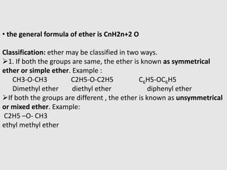 • the general formula of ether is CnH2n+2 O
Classification: ether may be classified in two ways.
1. If both the groups are same, the ether is known as symmetrical
ether or simple ether. Example :
CH3-O-CH3 C2H5-O-C2H5 C6H5-OC6H5
Dimethyl ether diethyl ether diphenyl ether
If both the groups are different , the ether is known as unsymmetrical
or mixed ether. Example:
C2H5 –O- CH3
ethyl methyl ether
 