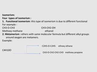 Isomerism:
Four types of isomerism :
1. Functional isomerism: this type of isomerism is due to different functional
For example :
CH3-O-CH3 CH3-CH2-OH
Methoxy methane ethanol
2. Metamerism : ethers with same molecular formula but different alkyl groups
around oxygen are metamers.
Example:
C4H10O
C2H5-O-C2H5 ethoxy ethane
CH3-O-CH2-CH2-CH3 methoxy propane
 