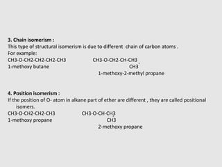 3. Chain isomerism :
This type of structural isomerism is due to different chain of carbon atoms .
For example:
CH3-O-CH2-CH2-CH2-CH3 CH3-O-CH2-CH-CH3
1-methoxy butane CH3
1-methoxy-2-methyl propane
4. Position isomerism :
If the position of O- atom in alkane part of ether are different , they are called positional
isomers.
CH3-O-CH2-CH2-CH3 CH3-O-CH-CH3
1-methoxy propane CH3
2-methoxy propane
-
-
 