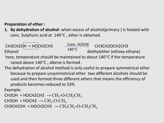 Preparation of ether :
1. By dehydration of alcohol: when excess of alcohol(primary ) is heated with
conc. Sulphuric acid at 140°C , ether is obtained.
CH3CH2OH + HOCH2CH3 CH3CH2OCH2CH3
Ethanol diethylether (ethoxy ethane)
here, temperature should be maintained to about 140°C if the temperature
raised above 140°C , alkene is formed .
The dehydration of alcohol method is only useful to prepare symmetrical ether
because to prepare unsymmetrical ether two different alcohols should be
used and then formed three different ethers that means the efficiency of
products becomes reduced to 33%
Example:
CH3OH + HOCH2CH3 → CH3-O-CH2CH3
CH3OH + HOCH3 → CH3-O-CH3
CH3CH2OH + HOCH2CH3 → CH3CH2-O-CH2CH3
Conc. H2SO4
140°C
 