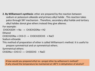 2. By Williamson’s synthesis: ether are prepared by the reaction between
sodium or potassium alkoxide and primary alkyl halide . This reaction takes
palce through SN2 mechanism . Therefore, secondary alkyl halide and tertiary
alkyl halides donot give ethers instead they give alkenes.
For example:
CH3CH2OH + Na → CH3CH2ONa + H2
Ethanol
CH3CH2ONa + CH3-Cl → CH3CH2OCH3 + NaCl
Sodium ethoxide
This method of preparation of ether is called Williamson’s method. It is useful to
prepare symmetrical and un symmetrical ethers.
Symmetrical ethers:
CH3ONa + CH3-Cl → CH3OCH3 + NaCl
# how would you prepared ethyl iso –propyl ether by williamson’s method?
# why should the temperature be maintained at 140°C in dehydration of alcohol?
 