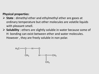 Physical properties:
 State : dimethyl ether and ethylmethyl ether are gases at
ordinary temperature but other molecules are volatile liquids
with pleasant smell.
 Solubility : ethers are slightly soluble in water because some of
H- bonding can exist between ether and water molecules.
However , they are freely soluble in non polar.
 