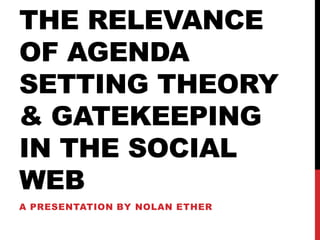 THE RELEVANCE
OF AGENDA
SETTING THEORY
& GATEKEEPING
IN THE SOCIAL
WEB
A PRESENTATION BY NOLAN ETHER
 