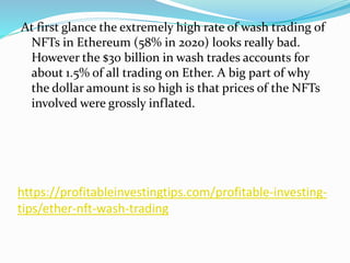 https://profitableinvestingtips.com/profitable-investing-
tips/ether-nft-wash-trading
At first glance the extremely high rate of wash trading of
NFTs in Ethereum (58% in 2020) looks really bad.
However the $30 billion in wash trades accounts for
about 1.5% of all trading on Ether. A big part of why
the dollar amount is so high is that prices of the NFTs
involved were grossly inflated.
 
