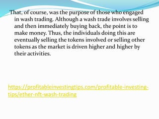https://profitableinvestingtips.com/profitable-investing-
tips/ether-nft-wash-trading
That, of course, was the purpose of those who engaged
in wash trading. Although a wash trade involves selling
and then immediately buying back, the point is to
make money. Thus, the individuals doing this are
eventually selling the tokens involved or selling other
tokens as the market is driven higher and higher by
their activities.
 