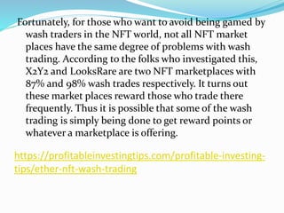 https://profitableinvestingtips.com/profitable-investing-
tips/ether-nft-wash-trading
Fortunately, for those who want to avoid being gamed by
wash traders in the NFT world, not all NFT market
places have the same degree of problems with wash
trading. According to the folks who investigated this,
X2Y2 and LooksRare are two NFT marketplaces with
87% and 98% wash trades respectively. It turns out
these market places reward those who trade there
frequently. Thus it is possible that some of the wash
trading is simply being done to get reward points or
whatever a marketplace is offering.
 