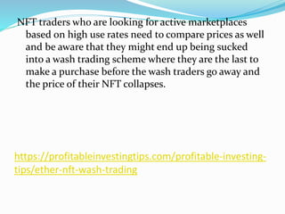 https://profitableinvestingtips.com/profitable-investing-
tips/ether-nft-wash-trading
NFT traders who are looking for active marketplaces
based on high use rates need to compare prices as well
and be aware that they might end up being sucked
into a wash trading scheme where they are the last to
make a purchase before the wash traders go away and
the price of their NFT collapses.
 