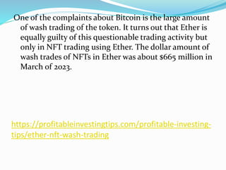 https://profitableinvestingtips.com/profitable-investing-
tips/ether-nft-wash-trading
One of the complaints about Bitcoin is the large amount
of wash trading of the token. It turns out that Ether is
equally guilty of this questionable trading activity but
only in NFT trading using Ether. The dollar amount of
wash trades of NFTs in Ether was about $665 million in
March of 2023.
 