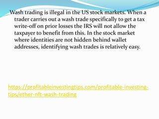 https://profitableinvestingtips.com/profitable-investing-
tips/ether-nft-wash-trading
Wash trading is illegal in the US stock markets. When a
trader carries out a wash trade specifically to get a tax
write-off on prior losses the IRS will not allow the
taxpayer to benefit from this. In the stock market
where identities are not hidden behind wallet
addresses, identifying wash trades is relatively easy.
 