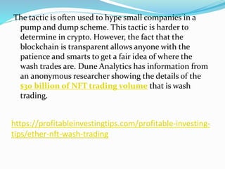 https://profitableinvestingtips.com/profitable-investing-
tips/ether-nft-wash-trading
The tactic is often used to hype small companies in a
pump and dump scheme. This tactic is harder to
determine in crypto. However, the fact that the
blockchain is transparent allows anyone with the
patience and smarts to get a fair idea of where the
wash trades are. Dune Analytics has information from
an anonymous researcher showing the details of the
$30 billion of NFT trading volume that is wash
trading.
 