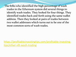 https://profitableinvestingtips.com/profitable-investing-
tips/ether-nft-wash-trading
The folks who identified the high percentage of wash
trades in the Ethereum system did several things to
identify wash trades. They looked for four things. They
identified trades back and forth using the same wallet
address. Then they looked at pairs of trades between
two wallet addresses which turns out to be one of the
most common sorts of wash trades.
 