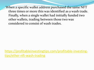 https://profitableinvestingtips.com/profitable-investing-
tips/ether-nft-wash-trading
When a specific wallet address purchased the same NFT
three times or more this was identified as a wash trade.
Finally, when a single wallet had initially funded two
other wallets, trading between those two was
considered to consist of wash trades.
 