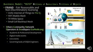 Business Model: “BSTO” Billions of Subscribers Trillions of Objects
• FRAND - Fair Reasonable and
Non-Discriminatory licensing
• Unify Internet of Things to The Q.
• WiFi Mobile Mesh
• TV White Space
• Small Cell Backhaul Mesh
• Ether2 Community Network
Operators & Developers EcoNode.org
• Academic & Professional Development
• Digital media events
• Live events
• Governing body of DQSA Engineers
Internet of
Things
 
