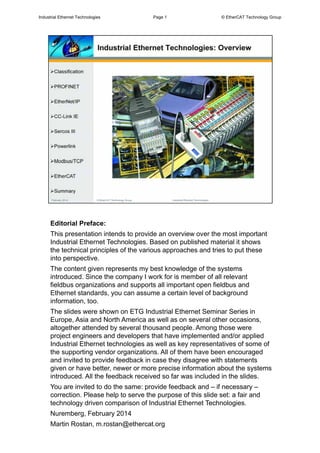 Editorial Preface:
This presentation intends to provide an overview over the most important
Industrial Ethernet Technologies. Based on published material it shows
the technical principles of the various approaches and tries to put these
into perspective.
The content given represents my best knowledge of the systems
introduced. Since the company I work for is member of all relevant
fieldbus organizations and supports all important open fieldbus and
Ethernet standards, you can assume a certain level of background
information, too.
The slides were shown on ETG Industrial Ethernet Seminar Series in
Europe, Asia and North America as well as on several other occasions,
altogether attended by several thousand people. Among those were
project engineers and developers that have implemented and/or applied
Industrial Ethernet technologies as well as key representatives of some of
the supporting vendor organizations. All of them have been encouraged
and invited to provide feedback in case they disagree with statements
given or have better, newer or more precise information about the systems
introduced. All the feedback received so far was included in the slides.
You are invited to do the same: provide feedback and – if necessary –
correction. Please help to serve the purpose of this slide set: a fair and
technology driven comparison of Industrial Ethernet Technologies.
Nuremberg, February 2014
Martin Rostan, m.rostan@ethercat.org
Industrial Ethernet Technologies Page 1 © EtherCAT Technology Group
 