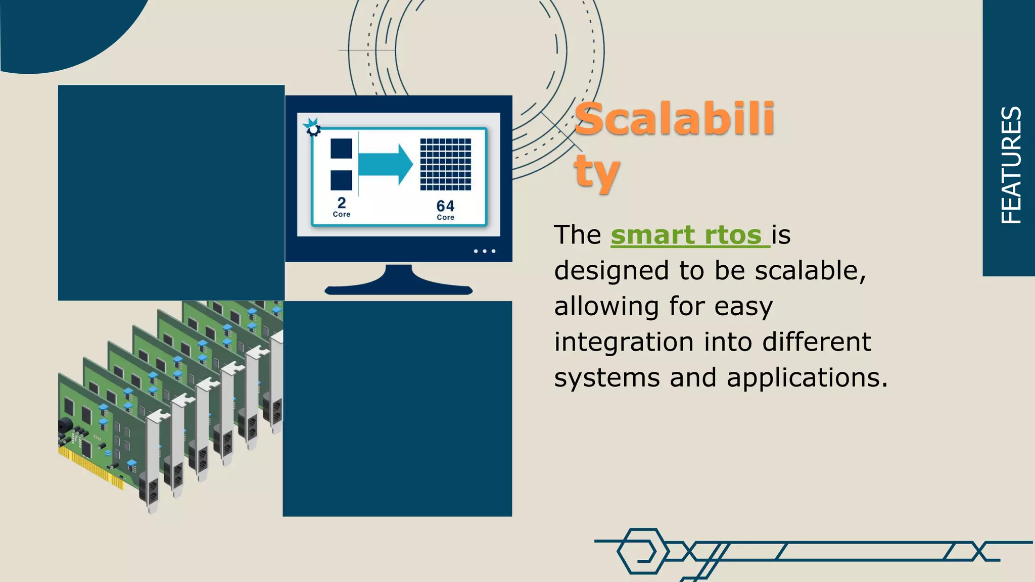 FEATURES
The smart rtos is
designed to be scalable,
allowing for easy
integration into different
systems and applications.
Scalabili
ty