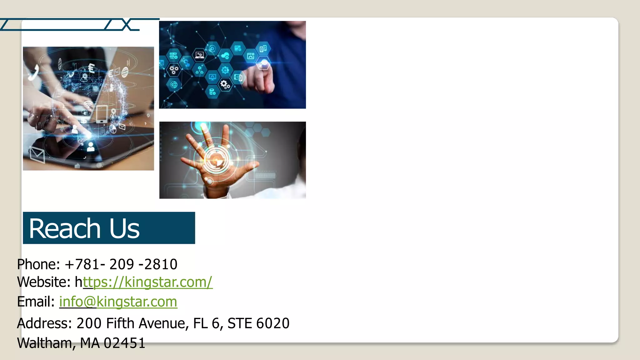 Reach Us
Phone: +781- 209 -2810
Website: https://kingstar.com/
Email: info@kingstar.com
Address: 200 Fifth Avenue, FL 6, STE 6020
Waltham, MA 02451