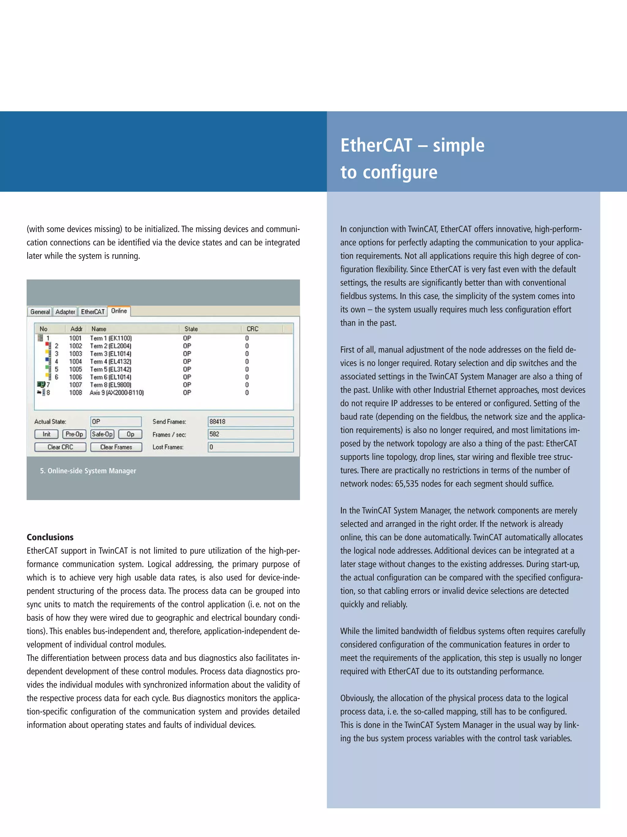 EtherCAT – simple
to configure
In conjunction with TwinCAT, EtherCAT offers innovative, high-perform-
ance options for perfectly adapting the communication to your applica-
tion requirements. Not all applications require this high degree of con-
figuration flexibility. Since EtherCAT is very fast even with the default
settings, the results are significantly better than with conventional
fieldbus systems. In this case, the simplicity of the system comes into
its own – the system usually requires much less configuration effort
than in the past.
First of all, manual adjustment of the node addresses on the field de-
vices is no longer required. Rotary selection and dip switches and the
associated settings in the TwinCAT System Manager are also a thing of
the past. Unlike with other Industrial Ethernet approaches, most devices
do not require IP addresses to be entered or configured. Setting of the
baud rate (depending on the fieldbus, the network size and the applica-
tion requirements) is also no longer required, and most limitations im-
posed by the network topology are also a thing of the past: EtherCAT
supports line topology, drop lines, star wiring and flexible tree struc-
tures. There are practically no restrictions in terms of the number of
network nodes: 65,535 nodes for each segment should suffice.
In the TwinCAT System Manager, the network components are merely
selected and arranged in the right order. If the network is already
online, this can be done automatically. TwinCAT automatically allocates
the logical node addresses. Additional devices can be integrated at a
later stage without changes to the existing addresses. During start-up,
the actual configuration can be compared with the specified configura-
tion, so that cabling errors or invalid device selections are detected
quickly and reliably.
While the limited bandwidth of fieldbus systems often requires carefully
considered configuration of the communication features in order to
meet the requirements of the application, this step is usually no longer
required with EtherCAT due to its outstanding performance.
Obviously, the allocation of the physical process data to the logical
process data, i.e. the so-called mapping, still has to be configured.
This is done in the TwinCAT System Manager in the usual way by link-
ing the bus system process variables with the control task variables.
5. Online-side System Manager
Conclusions
EtherCAT support in TwinCAT is not limited to pure utilization of the high-per-
formance communication system. Logical addressing, the primary purpose of
which is to achieve very high usable data rates, is also used for device-inde-
pendent structuring of the process data. The process data can be grouped into
sync units to match the requirements of the control application (i.e. not on the
basis of how they were wired due to geographic and electrical boundary condi-
tions). This enables bus-independent and, therefore, application-independent de-
velopment of individual control modules.
The differentiation between process data and bus diagnostics also facilitates in-
dependent development of these control modules. Process data diagnostics pro-
vides the individual modules with synchronized information about the validity of
the respective process data for each cycle. Bus diagnostics monitors the applica-
tion-specific configuration of the communication system and provides detailed
information about operating states and faults of individual devices.
(with some devices missing) to be initialized. The missing devices and communi-
cation connections can be identified via the device states and can be integrated
later while the system is running.
 