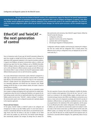 Since its introduction nearly 10 years ago, the TwinCAT automation software has
gone from strength to strength and has been installed in tens of thousands of
applications. With appropriate adaptation to the respective boundary conditions,
it supports most fieldbuses and general communication media in a uniform and
optimized way. Apart from the classic fieldbuses such as PROFIBUS, DeviceNet,
SERCOS, CANopen, Interbus, and Lightbus, it also supports normal PC interfaces
such as USB and Ethernet in different protocol variants and with different real-
time behavior. When it comes to Ethernet, the TwinCAT implementation enables
different Ethernet protocols to be run with full real-time capability.
As an open, Ethernet-based communication system, EtherCAT is designed for a
wide range of applications across the automation spectrum. With its extremely
high efficiency and synchronization quality in the range of a few nanoseconds,
EtherCAT is ideally suited for fast, high-performance machine control systems.
Less demanding applications also benefit from low connection costs, flexible
topology and the fact that, as a pure software solution, the master is based on
normal Ethernet controllers.
The combination of TwinCAT and EtherCAT offers users an automation system
that is simple to configure and diagnose and is well suited even for complex tasks.
In applications where this kind of configuration flexibility is not required, the de-
fault settings provide results that are significantly better than with conventional
fieldbus systems (see text in box: “EtherCAT – simple to configure”). In addition,
the communication system can be configured manually and is optimally adapted
to the respective application.
Proven and new features
At first glance, TwinCAT enables an EtherCAT system to be configured and
managed just as easily as any other fieldbus system. If a new master device is
inserted or automatically detected, the other devices are parameterized accord-
ingly. Process data from the devices in the form of variables can be linked
with control task variables (e.g. with the PLC). The TwinCAT System Manager
then automatically calculates and manages all settings that are relevant for
data synchronicity and consistency. New EtherCAT support features offered by
TwinCAT include the following:
| Configuration verification;
| separation of process data and bus diagnostics;
| automatic device and line diagnostics;
| full and equal integration of third-party devices.
Configuration verification simplifies commissioning by comparing the configura-
tion that was created with the configuration that is actually present. Any
differences due to wiring or configuration errors are displayed and can be elimi-
nated easily (Fig. 1).
One of the main new features of TwinCAT version 2.10 is comprehensive support for EtherCAT. The TwinCAT implementation
of the EtherCAT master offers an automation system for standard applications that is easy to configure and diagnose. If required, it also offers
very flexible, manual configuration options for optimum adaptation of the communication system to the respective application. This article de-
scribes the manual configuration options offered by the TwinCAT System Manager, the internal system processes, and the extended diagnostic
features.
Configuration and diagnostic options for the EtherCAT master
EtherCAT and TwinCAT –
the next generation
of control
1. Configuration verification
The clear separation of process data and bus diagnostics simplifies the develop-
ment of a modular control application. To this end, the term “sync unit” is intro-
duced as an extension to the existing fieldbus support, referring to joint, syn-
chronized exchange of process data.While classic fieldbuses communicate across
devices or buses and can be diagnosed accordingly, with EtherCAT, any data of
individual or different devices can logically be consolidated into sync units. Data
are grouped based on the modularity of the control application, and the group-
ing is not affected by the rather random configuration of the I/O components.
In addition, sync units enable the communication system to be utilized in multi-
task mode, so that several control tasks, e.g. Motion Control and PLC tasks with
different speeds, can exchange their process data synchronously in individual
sync units. Only the data that are actually required for the respective tasks are
transferred in associated Ethernet telegrams. This significantly reduces the bus
loading.
 