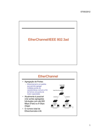 07/05/2012




      EtherChannel/IEEE 802.3ad




                    EtherChannel
• Agregação de Portas:
   – Etherchannel é um padrão
     que permite agregar
     múltiplas portas de
     características comuns a fim
     de formar uma porta de
     maior capacidade.
• Atualmente é possível
  criar portas agregadas
  full-duplex com até 800
  Mbps (Fast) ou 8 Gbps
  (Giga)
• O número total de
  Etherchannels é 48.




                                            1
 