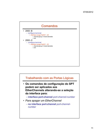 07/05/2012




                         Comandos
• 2950 -B
  – configure terminal
     • interface range Fa0/21 - 22
         – channel-group 3 mode desirable
         – end
• 2950 -C
  – configure terminal
     • interface range Fa0/21 - 22
         – channel-group 2 mode desirable
         – end




  Trabalhando com as Portas Lógicas
• Os comandos de configuração do SPT
  podem ser aplicados aos
  EtherChannels alterando-se a seleção
  da interface para:
  – interface port-channel port-channel-number
• Para apagar um EtherChannel
  – no interface port-channel port-channel-
    number




                                                        11
 