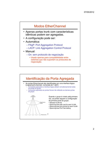 07/05/2012




               Modos EtherChannel
• Apenas portas trunk com características
  idênticas podem ser agregadas.
• A configuração pode ser:
• Automática:
    – PAgP: Port Aggregation Protocol
    – LACP: Link Aggregation Control Protocol
• Manual:
    – On: sem protocolo de negociação
         • Usado apenas para compatibilidade entre
           switches que não suportam os protocolos de
           negociação.




    Identificação da Porta Agregada
•   As portas Etherchannel são identificadas por uma interface lógica
    (Logical port-channel), numerada de 1 até 6.
    – Comandos aplicados a interface lógica afetam simultaneamente todas
      as portas do grupo.
    – Comandos aplicados as portas físicas não afetarão as demais portas
      do grupo


                                  Quando o grupo é criado pela primeira
                                  vez, as portas seguem a configuração
                                  da primeira porta do grupo:
                                  • Allowed-VLAN list
                                  • Spanning-tree path cost for each VLAN
                                  • Spanning-tree port priority for each VLAN
                                  • Spanning-tree Port Fast setting




                                                                                        2
 