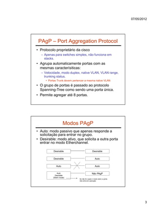 07/05/2012




 PAgP – Port Aggregation Protocol
• Protocolo proprietário da cisco
  – Apenas para switches simples, não funciona em
    stacks.
• Agrupa automaticamente portas com as
  mesmas caracterísiticas:
  – Velocidade, modo duplex, native VLAN, VLAN range,
    trunking status.
     • Portas Trunk devem pertencer a mesma native VLAN
• O grupo de portas é passado ao protocolo
  Spanning-Tree como sendo uma porta única.
• Permite agregar até 8 portas.




                     Modos PAgP
• Auto: modo passivo que apenas responde a
  solicitação para entrar no grupo.
• Desirable: modo ativo, que solicita a outra porta
  entrar no modo Etherchannel.

           Desirable                            Desirable


           Desirable                                Auto


             Auto                                   Auto

               Auto                             Não PAgP
            Desirable
          (Silent mode)
                               Se não for usado o modo silent, a porta
                               não entra em operação




                                                                                 3
 