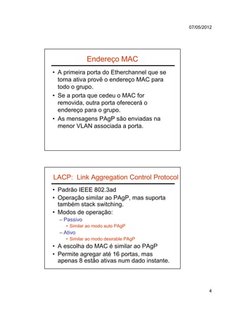 07/05/2012




              Endereço MAC
• A primeira porta do Etherchannel que se
  torna ativa provê o endereço MAC para
  todo o grupo.
• Se a porta que cedeu o MAC for
  removida, outra porta oferecerá o
  endereço para o grupo.
• As mensagens PAgP são enviadas na
  menor VLAN associada a porta.




LACP: Link Aggregation Control Protocol
• Padrão IEEE 802.3ad
• Operação similar ao PAgP, mas suporta
  também stack switching.
• Modos de operação:
  – Passivo
    • Similar ao modo auto PAgP
  – Ativo
    • Similar ao modo desirable PAgP
• A escolha do MAC é similar ao PAgP
• Permite agregar até 16 portas, mas
  apenas 8 estão ativas num dado instante.



                                                     4
 