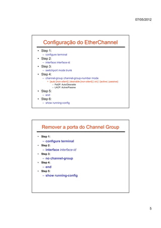 07/05/2012




     Configuração do EtherChannel
• Step 1:
    – configure terminal
• Step 2:
    – interface interface-id
• Step 3:
    – switchport mode trunk
• Step 4:
    – channel-group channel-group-number mode
        • {auto [non-silent] | desirable [non-silent] | on} | {active | passive}
              – PaGP: Auto/Desirable
              – LACP: Active/Passive
• Step 5:
    – end
• Step 6:
    – show running-config




    Remover a porta do Channel Group
•   Step 1:
    – configure terminal
•   Step 2:
    – interface interface-id
•   Step 3:
    – no channel-group
•   Step 4:
    – end
•   Step 5:
    – show running-config




                                                                                           5
 