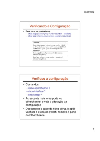 07/05/2012




       Verificando a Configuração
• Para zerar os contadores:
   – clear pagp {channel-group-number counters | counters}
   – clear lacp {channel-group-number counters | counters}




         Verifique a configuração
• Comandos
  – show etherchannel ?
  – show interface ?
  – show pagp ?
• Acrescente mais uma porta no
  etherchannel e veja a alteração da
  configuração
• Desconecte o cabo da nova porta, e após
  verificar o efeito no switch, remova a porta
  do Etherchannel




                                                                     7
 