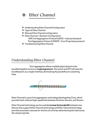  Ether Channel
 Understanding EtherChannelConfiguration
 Types of Etherchannel
 Manual EtherChannel configuration
 EtherChannel – DynamicConfiguration
IEEE Link Aggregation Protocol (LACP) - Industry Standard
PortAggregation Protocol (PAGP)- Cisco Proprietary protocol
 Troubleshooting Ether Channel
Understanding Ether Channel
Port aggregation allows multiplephysicalports to be
bundled togetherto forma singlelogicalport.Theswitch and STP will treatthe
bundled ports as a singleinterface,eliminating thepossibility of a switching
loop.
EtherChannel is a portlink aggregation technologydeveloped by Cisco,which
provides fault-toleranthigh-speed linksbetween Switches,Routers,and Servers.
EtherChannel technology can beused to increasethebandwidth between two
devices thatsupportEther Channel technologyand Ether Channeltechnology
provides automaticrecovery for theloss of a link by redistributing theload across
the remaining links.
 