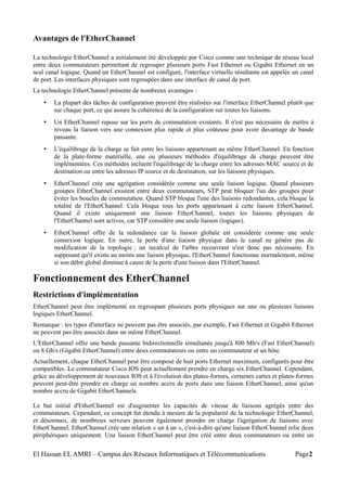 Avantages de l'EtherChannel
La technologie EtherChannel a initialement été développée par Cisco comme une technique de réseau local
entre deux commutateurs permettant de regrouper plusieurs ports Fast Ethernet ou Gigabit Ethernet en un
seul canal logique. Quand un EtherChannel est configuré, l'interface virtuelle résultante est appelée un canal
de port. Les interfaces physiques sont regroupées dans une interface de canal de port.
La technologie EtherChannel présente de nombreux avantages :
• La plupart des tâches de configuration peuvent être réalisées sur l'interface EtherChannel plutôt que
sur chaque port, ce qui assure la cohérence de la configuration sur toutes les liaisons.
• Un EtherChannel repose sur les ports de commutation existants. Il n'est pas nécessaire de mettre à
niveau la liaison vers une connexion plus rapide et plus coûteuse pour avoir davantage de bande
passante.
• L'équilibrage de la charge se fait entre les liaisons appartenant au même EtherChannel. En fonction
de la plate-forme matérielle, une ou plusieurs méthodes d'équilibrage de charge peuvent être
implémentées. Ces méthodes incluent l'équilibrage de la charge entre les adresses MAC source et de
destination ou entre les adresses IP source et de destination, sur les liaisons physiques.
• EtherChannel crée une agrégation considérée comme une seule liaison logique. Quand plusieurs
groupes EtherChannel existent entre deux commutateurs, STP peut bloquer l'un des groupes pour
éviter les boucles de commutation. Quand STP bloque l'une des liaisons redondantes, cela bloque la
totalité de l'EtherChannel. Cela bloque tous les ports appartenant à cette liaison EtherChannel.
Quand il existe uniquement une liaison EtherChannel, toutes les liaisons physiques de
l'EtherChannel sont actives, car STP considère une seule liaison (logique).
• EtherChannel offre de la redondance car la liaison globale est considérée comme une seule
connexion logique. En outre, la perte d'une liaison physique dans le canal ne génère pas de
modification de la topologie ; un recalcul de l'arbre recouvrant n'est donc pas nécessaire. En
supposant qu'il existe au moins une liaison physique, l'EtherChannel fonctionne normalement, même
si son débit global diminue à cause de la perte d'une liaison dans l'EtherChannel.
Fonctionnement des EtherChannel
Restrictions d'implémentation
EtherChannel peut être implémenté en regroupant plusieurs ports physiques sur une ou plusieurs liaisons
logiques EtherChannel.
Remarque : les types d'interface ne peuvent pas être associés, par exemple, Fast Ethernet et Gigabit Ethernet
ne peuvent pas être associés dans un même EtherChannel.
L'EtherChannel offre une bande passante bidirectionnelle simultanée jusqu'à 800 Mb/s (Fast EtherChannel)
ou 8 Gb/s (Gigabit EtherChannel) entre deux commutateurs ou entre un commutateur et un hôte.
Actuellement, chaque EtherChannel peut être composé de huit ports Ethernet maximum, configurés pour être
compatibles. Le commutateur Cisco IOS peut actuellement prendre en charge six EtherChannel. Cependant,
grâce au développement de nouveaux IOS et à l'évolution des plates-formes, certaines cartes et plates-formes
peuvent peut-être prendre en charge un nombre accru de ports dans une liaison EtherChannel, ainsi qu'un
nombre accru de Gigabit EtherChannels.
Le but initial d'EtherChannel est d'augmenter les capacités de vitesse de liaisons agrégés entre des
commutateurs. Cependant, ce concept fut étendu à mesure de la popularité de la technologie EtherChannel,
et désormais, de nombreux serveurs peuvent également prendre en charge l'agrégation de liaisons avec
EtherChannel. EtherChannel crée une relation « un à un », c'est-à-dire qu'une liaison EtherChannel relie deux
périphériques uniquement. Une liaison EtherChannel peut être créé entre deux commutateurs ou entre un
El Hassan EL AMRI – Campus des Réseaux Informatiques et Télécommunications Page2
 