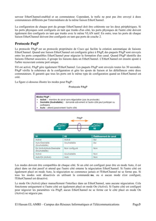 serveur EtherChannel-enabled et un commutateur. Cependant, le trafic ne peut pas être envoyé à deux
commutateurs différents par l'intermédiaire de la même liaison EtherChannel.
La configuration de chaque port du groupe EtherChannel doit être cohérente sur les deux périphériques. Si
les ports physiques sont configurés en tant que trunks d'un côté, les ports physiques de l'autre côté doivent
également être configurés en tant que trunks avec le même VLAN natif. En outre, tous les ports de chaque
liaison EtherChannel doivent être configurés en tant que ports de couche 2.
Protocole PagP
Le protocole PAgP est un protocole propriétaire de Cisco qui facilite la création automatique de liaisons
EtherChannel. Quand une liaison EtherChannel est configurée grâce à PAgP, des paquets PAgP sont envoyés
entre les ports compatibles EtherChannel pour négocier la formation d'un canal. Quand PAgP identifie des
liaisons Ethernet associées, il groupe les liaisons dans un EtherChannel. L'EtherChannel est ensuite ajouté à
l'arbre recouvrant comme port unique.
S'il est activé, PAgP gère également l'EtherChannel. Les paquets PAgP sont envoyés toutes les 30 secondes.
PAgP vérifie la cohérence de la configuration et gère les ajouts de liaison et les défaillances entre deux
commutateurs. Il garantit que tous les ports ont le même type de configuration quand un EtherChannel est
créé.
La figure ci-dessous illustre les modes pour PagP :
Les modes doivent être compatibles de chaque côté. Si un côté est configuré pour être en mode Auto, il est
placé dans un état passif et attend que l'autre côté entame la négociation EtherChannel. Si l'autre côté est
également placé en mode Auto, la négociation ne commence jamais et l'EtherChannel ne se forme pas. Si
tous les modes sont désactivés en utilisant la commande no, ou si aucun mode n'est configuré,
l'EtherChannel est désactivé.
Le mode On (Activé) place manuellement l'interface dans un EtherChannel, sans aucune négociation. Cela
fonctionne uniquement si l'autre côté est également placé en mode On (Activé). Si l'autre côté est configuré
pour négocier les paramètres via PAgP, aucun EtherChannel ne se forme car le côté placé en mode On
(Activé) ne négocie pas.
El Hassan EL AMRI – Campus des Réseaux Informatiques et Télécommunications Page3
 
