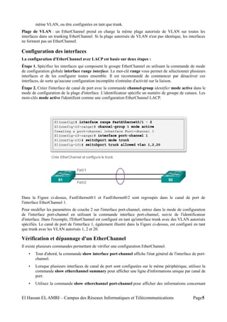 même VLAN, ou être configurées en tant que trunk.
Plage de VLAN : un EtherChannel prend en charge la même plage autorisée de VLAN sur toutes les
interfaces dans un trunking EtherChannel. Si la plage autorisée de VLAN n'est pas identique, les interfaces
ne forment pas un EtherChannel.
Configuration des interfaces
La configuration d'EtherChannel avec LACP est basée sur deux étapes :
Étape 1. Spécifiez les interfaces qui composent le groupe EtherChannel en utilisant la commande de mode
de configuration globale interface range interface. Le mot-clé range vous permet de sélectionner plusieurs
interfaces et de les configurer toutes ensemble. Il est recommandé de commencer par désactiver ces
interfaces, de sorte qu'aucune configuration incomplète n'entraîne d'activité sur la liaison.
Étape 2. Créez l'interface de canal de port avec la commande channel-group identifier mode active dans le
mode de configuration de la plage d'interface. L'identificateur spécifie un numéro de groupe de canaux. Les
mots-clés mode active l'identifient comme une configuration EtherChannel LACP.
Dans la Figure ci-dessus, FastEthernet0/1 et FastEthernet0/2 sont regroupés dans le canal de port de
l'interface EtherChannel 1.
Pour modifier les paramètres de couche 2 sur l'interface port-channel, entrez dans le mode de configuration
de l'interface port-channel en utilisant la commande interface port-channel, suivie de l'identificateur
d'interface. Dans l'exemple, l'EtherChannel est configuré en tant qu'interface trunk avec des VLAN autorisés
spécifiés. Le canal de port de l'interface 1, également illustré dans la Figure ci-dessus, est configuré en tant
que trunk avec les VLAN autorisés 1, 2 et 20.
Vérification et dépannage d'un EtherChannel
Il existe plusieurs commandes permettant de vérifier une configuration EtherChannel.
• Tout d'abord, la commande show interface port-channel affiche l'état général de l'interface de port-
channel.
• Lorsque plusieurs interfaces de canal de port sont configurées sur le même périphérique, utilisez la
commande show etherchannel summary pour afficher une ligne d'informations unique par canal de
port.
• Utilisez la commande show etherchannel port-channel pour afficher des informations concernant
El Hassan EL AMRI – Campus des Réseaux Informatiques et Télécommunications Page5
 