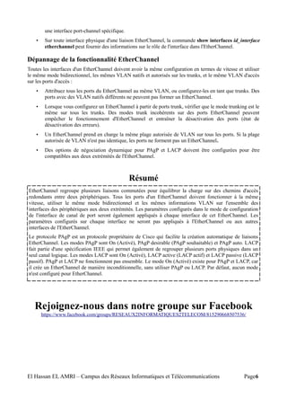 une interface port-channel spécifique.
• Sur toute interface physique d'une liaison EtherChannel, la commande show interfaces id_interface
etherchannel peut fournir des informations sur le rôle de l'interface dans l'EtherChannel.
Dépannage de la fonctionnalité EtherChannel
Toutes les interfaces d'un EtherChannel doivent avoir la même configuration en termes de vitesse et utiliser
le même mode bidirectionnel, les mêmes VLAN natifs et autorisés sur les trunks, et le même VLAN d'accès
sur les ports d'accès :
• Attribuez tous les ports du EtherChannel au même VLAN, ou configurez-les en tant que trunks. Des
ports avec des VLAN natifs différents ne peuvent pas former un EtherChannel.
• Lorsque vous configurez un EtherChannel à partir de ports trunk, vérifier que le mode trunking est le
même sur tous les trunks. Des modes trunk incohérents sur des ports EtherChannel peuvent
empêcher le fonctionnement d'EtherChannel et entraîner la désactivation des ports (état de
désactivation des erreurs).
• Un EtherChannel prend en charge la même plage autorisée de VLAN sur tous les ports. Si la plage
autorisée de VLAN n'est pas identique, les ports ne forment pas un EtherChannel.
• Des options de négociation dynamique pour PAgP et LACP doivent être configurées pour être
compatibles aux deux extrémités de l'EtherChannel.
Résumé
EtherChannel regroupe plusieurs liaisons commutées pour équilibrer la charge sur des chemins d'accès
redondants entre deux périphériques. Tous les ports d'un EtherChannel doivent fonctionner à la même
vitesse, utiliser le même mode bidirectionnel et les mêmes informations VLAN sur l'ensemble des
interfaces des périphériques aux deux extrémités. Les paramètres configurés dans le mode de configuration
de l'interface de canal de port seront également appliqués à chaque interface de cet EtherChannel. Les
paramètres configurés sur chaque interface ne seront pas appliqués à l'EtherChannel ou aux autres
interfaces de l'EtherChannel.
Le protocole PAgP est un protocole propriétaire de Cisco qui facilite la création automatique de liaisons
EtherChannel. Les modes PAgP sont On (Activé), PAgP desirable (PAgP souhaitable) et PAgP auto. LACP
fait partie d'une spécification IEEE qui permet également de regrouper plusieurs ports physiques dans un
seul canal logique. Les modes LACP sont On (Activé), LACP active (LACP actif) et LACP passive (LACP
passif). PAgP et LACP ne fonctionnent pas ensemble. Le mode On (Activé) existe pour PAgP et LACP, car
il crée un EtherChannel de manière inconditionnelle, sans utiliser PAgP ou LACP. Par défaut, aucun mode
n'est configuré pour EtherChannel.
Rejoignez-nous dans notre groupe sur Facebook
https://www.facebook.com/groups/RESEAUX2INFORMATIQUES2TELECOM/815290668507536/
El Hassan EL AMRI – Campus des Réseaux Informatiques et Télécommunications Page6
 