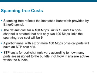 © 2006 Cisco Systems, Inc. All rights reserved. Cisco ConfidentialBCMSN 7 - 1 13
 Spanning-tree reflects the increased bandwidth provided by
EtherChannel.
 The default cost for a 100 Mbps link is 19 and if a port-
channel is created that has only two 100 Mbps links the
spanning-tree cost will be 9.
 A port-channel with six or more 100 Mbps physical ports will
have an STP cost of 5.
 STP costs for port-channels vary according to how many
ports are assigned to the bundle, not how many are active
within the bundle.
Spanning-tree Costs
 