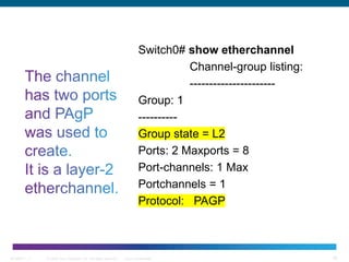 © 2006 Cisco Systems, Inc. All rights reserved. Cisco ConfidentialBCMSN 7 - 1 16
Switch0# show etherchannel
Channel-group listing:
----------------------
Group: 1
----------
Group state = L2
Ports: 2 Maxports = 8
Port-channels: 1 Max
Portchannels = 1
Protocol: PAGP
 