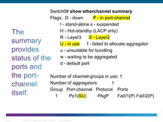 © 2006 Cisco Systems, Inc. All rights reserved. Cisco ConfidentialBCMSN 7 - 1 17
Switch0# show etherchannel summary
Flags: D - down P - in port-channel
I - stand-alone s - suspended
H - Hot-standby (LACP only)
R - Layer3 S - Layer2
U - in use f - failed to allocate aggregator
u - unsuitable for bundling
w - waiting to be aggregated
d - default port
Number of channel-groups in use: 1
Number of aggregators: 1
Group Port-channel Protocol Ports
1 Po1(SU) PAgP Fa0/1(P) Fa0/2(P)
 