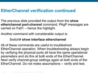 © 2006 Cisco Systems, Inc. All rights reserved. Cisco ConfidentialBCMSN 7 - 1 20
The previous slide provided the output from the show
etherchannel port-channel command. PAgP messages are
carried on Fa01 – hence the highlight.
Another command with considerable output is:
Switch# show interface etherchannel
All of these commands are useful to troubleshoot
EtherChannel operation. When troubleshooting always begin
by verifying the physical ports all have the same operational
parameters and do this at both ends of the EtherChannel.
Next verify channel-group settings again at both ends of the
EtherChannel. Do not make assumptions – verify and test.
EtherChannel verification continued
 
