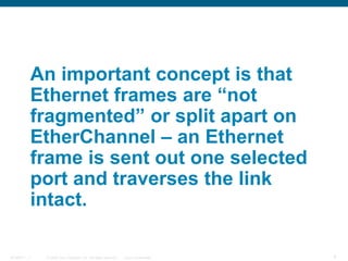 © 2006 Cisco Systems, Inc. All rights reserved. Cisco ConfidentialBCMSN 7 - 1 9
An important concept is that
Ethernet frames are “not
fragmented” or split apart on
EtherChannel – an Ethernet
frame is sent out one selected
port and traverses the link
intact.
 