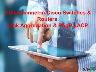 Etherchannel in Cisco Switches &
Routers,
Link Aggregation & PAgP LACP
 