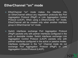 EtherChannel "on" mode
 EtherChannel "on" mode makes the interface into
an EtherChannel without any negotiation protocols like Port
Aggregation Protocol (PAgP) or Link Aggregation Control
Protocol (LACP). When using a EtherChannel "on" mode,
EtherChannel will be created only when another interface
group in EtherChannel "on" mode.
 Switch interfaces exchange Port Aggregation Protocol
(PAgP) packets only with partner interfaces configured in the
auto or desirable modes. Switch interfaces exchange Link
Aggregation Control Protocol (LACP) packets only with
partner interfaces configured in the active or passive modes.
Interfaces configured in the "on" Channel mode do not
exchange Port Aggregation Protocol (PAgP) or Link
Aggregation Control Protocol (LACP).
 