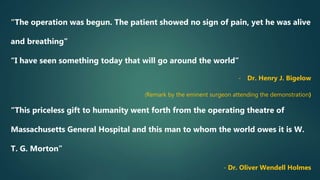 “The operation was begun. The patient showed no sign of pain, yet he was alive
and breathing”
“I have seen something today that will go around the world”
- Dr. Henry J. Bigelow
(Remark by the eminent surgeon attending the demonstration)
“This priceless gift to humanity went forth from the operating theatre of
Massachusetts General Hospital and this man to whom the world owes it is W.
T. G. Morton”
- Dr. Oliver Wendell Holmes
 