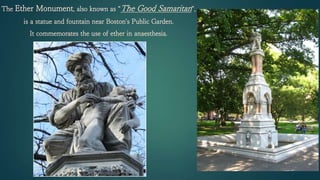 The Ether Monument, also known as “The Good Samaritan”,
is a statue and fountain near Boston's Public Garden.
It commemorates the use of ether in anaesthesia.
 